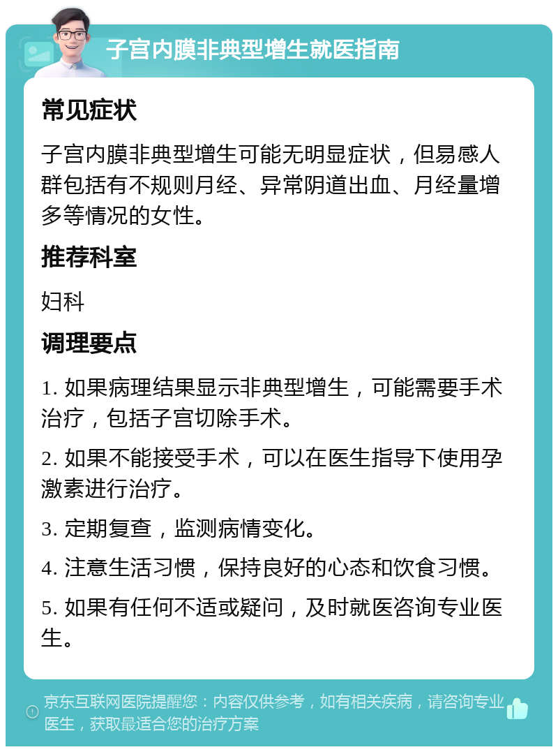 子宫内膜非典型增生就医指南 常见症状 子宫内膜非典型增生可能无明显症状，但易感人群包括有不规则月经、异常阴道出血、月经量增多等情况的女性。 推荐科室 妇科 调理要点 1. 如果病理结果显示非典型增生，可能需要手术治疗，包括子宫切除手术。 2. 如果不能接受手术，可以在医生指导下使用孕激素进行治疗。 3. 定期复查，监测病情变化。 4. 注意生活习惯，保持良好的心态和饮食习惯。 5. 如果有任何不适或疑问，及时就医咨询专业医生。