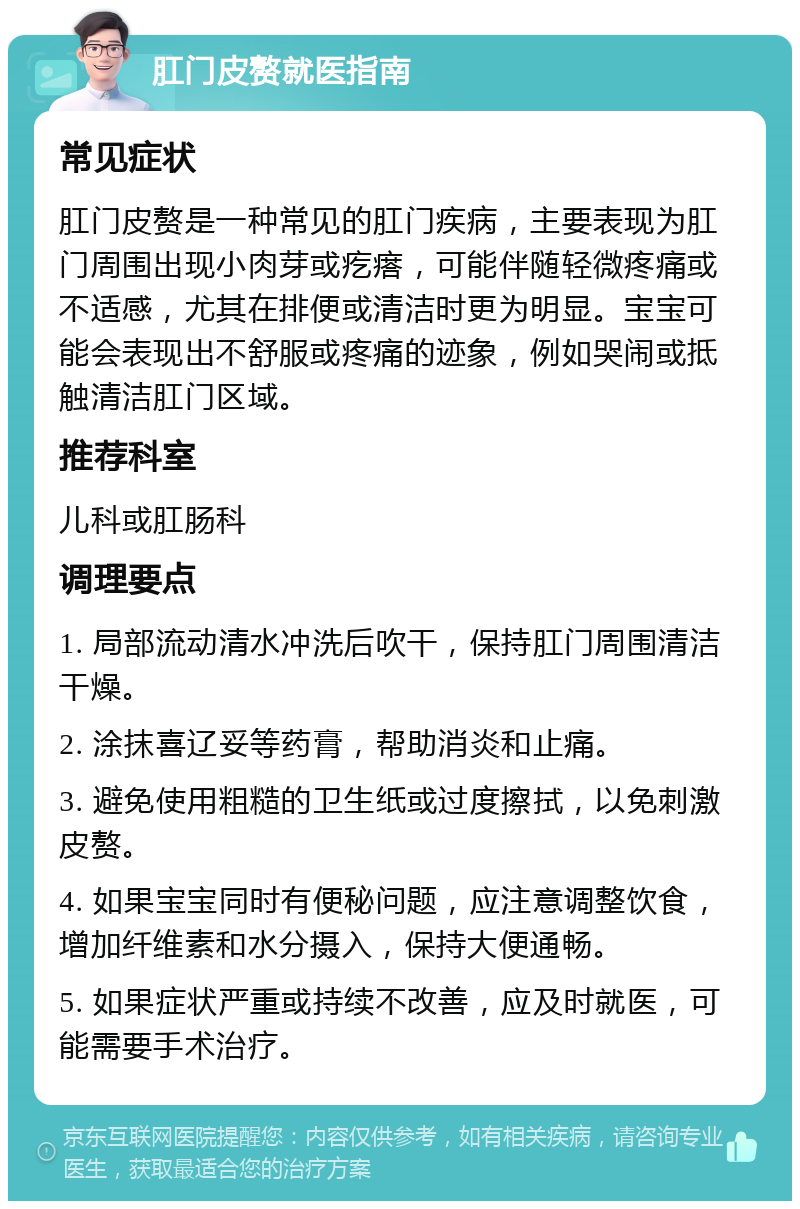 肛门皮赘就医指南 常见症状 肛门皮赘是一种常见的肛门疾病，主要表现为肛门周围出现小肉芽或疙瘩，可能伴随轻微疼痛或不适感，尤其在排便或清洁时更为明显。宝宝可能会表现出不舒服或疼痛的迹象，例如哭闹或抵触清洁肛门区域。 推荐科室 儿科或肛肠科 调理要点 1. 局部流动清水冲洗后吹干，保持肛门周围清洁干燥。 2. 涂抹喜辽妥等药膏，帮助消炎和止痛。 3. 避免使用粗糙的卫生纸或过度擦拭，以免刺激皮赘。 4. 如果宝宝同时有便秘问题，应注意调整饮食，增加纤维素和水分摄入，保持大便通畅。 5. 如果症状严重或持续不改善，应及时就医，可能需要手术治疗。