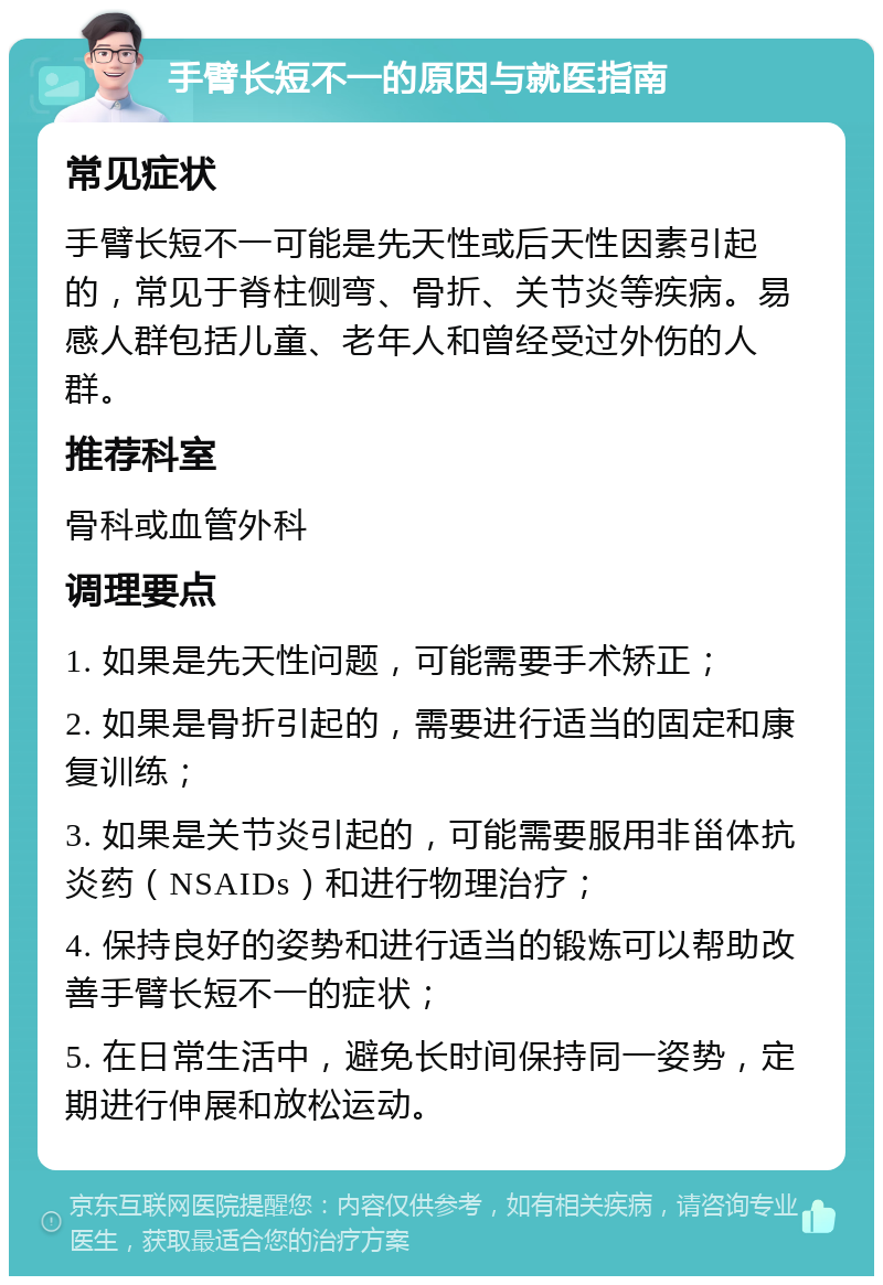 手臂长短不一的原因与就医指南 常见症状 手臂长短不一可能是先天性或后天性因素引起的，常见于脊柱侧弯、骨折、关节炎等疾病。易感人群包括儿童、老年人和曾经受过外伤的人群。 推荐科室 骨科或血管外科 调理要点 1. 如果是先天性问题，可能需要手术矫正； 2. 如果是骨折引起的，需要进行适当的固定和康复训练； 3. 如果是关节炎引起的，可能需要服用非甾体抗炎药（NSAIDs）和进行物理治疗； 4. 保持良好的姿势和进行适当的锻炼可以帮助改善手臂长短不一的症状； 5. 在日常生活中，避免长时间保持同一姿势，定期进行伸展和放松运动。