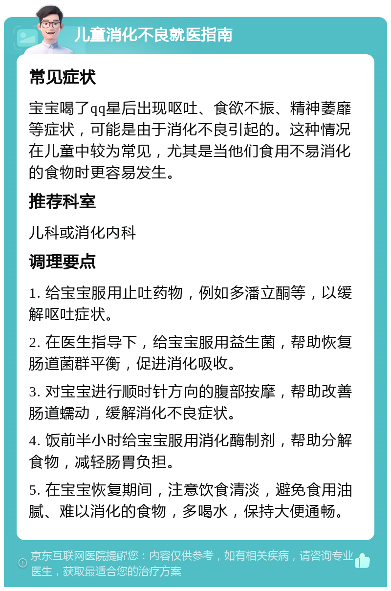 儿童消化不良就医指南 常见症状 宝宝喝了qq星后出现呕吐、食欲不振、精神萎靡等症状，可能是由于消化不良引起的。这种情况在儿童中较为常见，尤其是当他们食用不易消化的食物时更容易发生。 推荐科室 儿科或消化内科 调理要点 1. 给宝宝服用止吐药物，例如多潘立酮等，以缓解呕吐症状。 2. 在医生指导下，给宝宝服用益生菌，帮助恢复肠道菌群平衡，促进消化吸收。 3. 对宝宝进行顺时针方向的腹部按摩，帮助改善肠道蠕动，缓解消化不良症状。 4. 饭前半小时给宝宝服用消化酶制剂，帮助分解食物，减轻肠胃负担。 5. 在宝宝恢复期间，注意饮食清淡，避免食用油腻、难以消化的食物，多喝水，保持大便通畅。