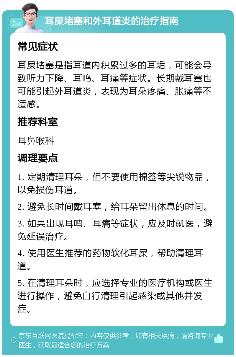 耳屎堵塞和外耳道炎的治疗指南 常见症状 耳屎堵塞是指耳道内积累过多的耳垢，可能会导致听力下降、耳鸣、耳痛等症状。长期戴耳塞也可能引起外耳道炎，表现为耳朵疼痛、胀痛等不适感。 推荐科室 耳鼻喉科 调理要点 1. 定期清理耳朵，但不要使用棉签等尖锐物品，以免损伤耳道。 2. 避免长时间戴耳塞，给耳朵留出休息的时间。 3. 如果出现耳鸣、耳痛等症状，应及时就医，避免延误治疗。 4. 使用医生推荐的药物软化耳屎，帮助清理耳道。 5. 在清理耳朵时，应选择专业的医疗机构或医生进行操作，避免自行清理引起感染或其他并发症。