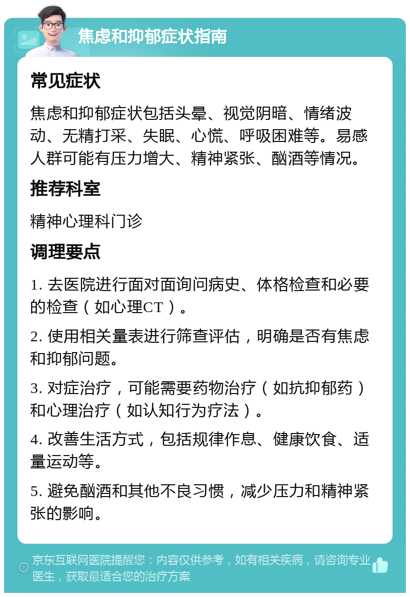 焦虑和抑郁症状指南 常见症状 焦虑和抑郁症状包括头晕、视觉阴暗、情绪波动、无精打采、失眠、心慌、呼吸困难等。易感人群可能有压力增大、精神紧张、酗酒等情况。 推荐科室 精神心理科门诊 调理要点 1. 去医院进行面对面询问病史、体格检查和必要的检查（如心理CT）。 2. 使用相关量表进行筛查评估，明确是否有焦虑和抑郁问题。 3. 对症治疗，可能需要药物治疗（如抗抑郁药）和心理治疗（如认知行为疗法）。 4. 改善生活方式，包括规律作息、健康饮食、适量运动等。 5. 避免酗酒和其他不良习惯，减少压力和精神紧张的影响。