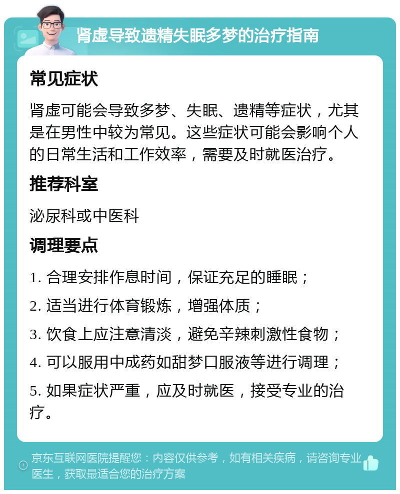 肾虚导致遗精失眠多梦的治疗指南 常见症状 肾虚可能会导致多梦、失眠、遗精等症状，尤其是在男性中较为常见。这些症状可能会影响个人的日常生活和工作效率，需要及时就医治疗。 推荐科室 泌尿科或中医科 调理要点 1. 合理安排作息时间，保证充足的睡眠； 2. 适当进行体育锻炼，增强体质； 3. 饮食上应注意清淡，避免辛辣刺激性食物； 4. 可以服用中成药如甜梦口服液等进行调理； 5. 如果症状严重，应及时就医，接受专业的治疗。