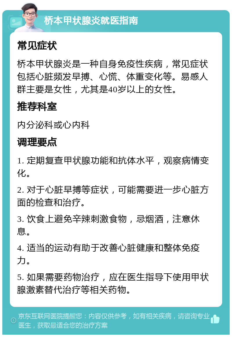 桥本甲状腺炎就医指南 常见症状 桥本甲状腺炎是一种自身免疫性疾病，常见症状包括心脏频发早搏、心慌、体重变化等。易感人群主要是女性，尤其是40岁以上的女性。 推荐科室 内分泌科或心内科 调理要点 1. 定期复查甲状腺功能和抗体水平，观察病情变化。 2. 对于心脏早搏等症状，可能需要进一步心脏方面的检查和治疗。 3. 饮食上避免辛辣刺激食物，忌烟酒，注意休息。 4. 适当的运动有助于改善心脏健康和整体免疫力。 5. 如果需要药物治疗，应在医生指导下使用甲状腺激素替代治疗等相关药物。