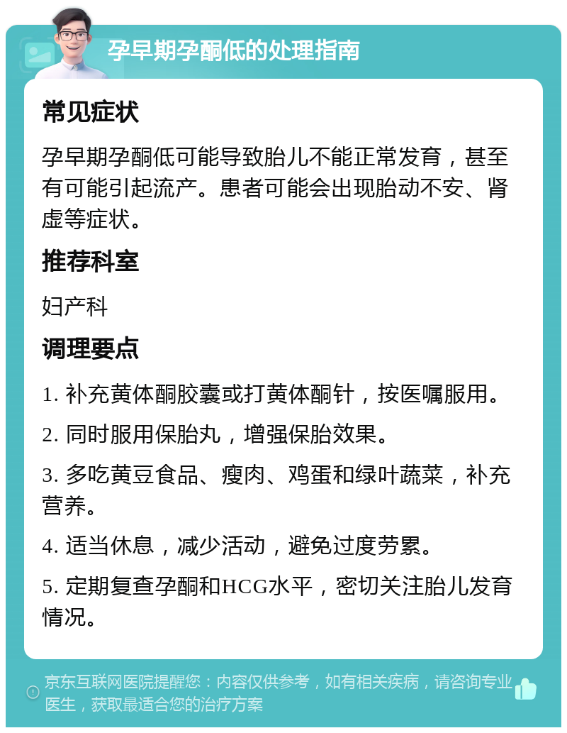 孕早期孕酮低的处理指南 常见症状 孕早期孕酮低可能导致胎儿不能正常发育，甚至有可能引起流产。患者可能会出现胎动不安、肾虚等症状。 推荐科室 妇产科 调理要点 1. 补充黄体酮胶囊或打黄体酮针，按医嘱服用。 2. 同时服用保胎丸，增强保胎效果。 3. 多吃黄豆食品、瘦肉、鸡蛋和绿叶蔬菜，补充营养。 4. 适当休息，减少活动，避免过度劳累。 5. 定期复查孕酮和HCG水平，密切关注胎儿发育情况。