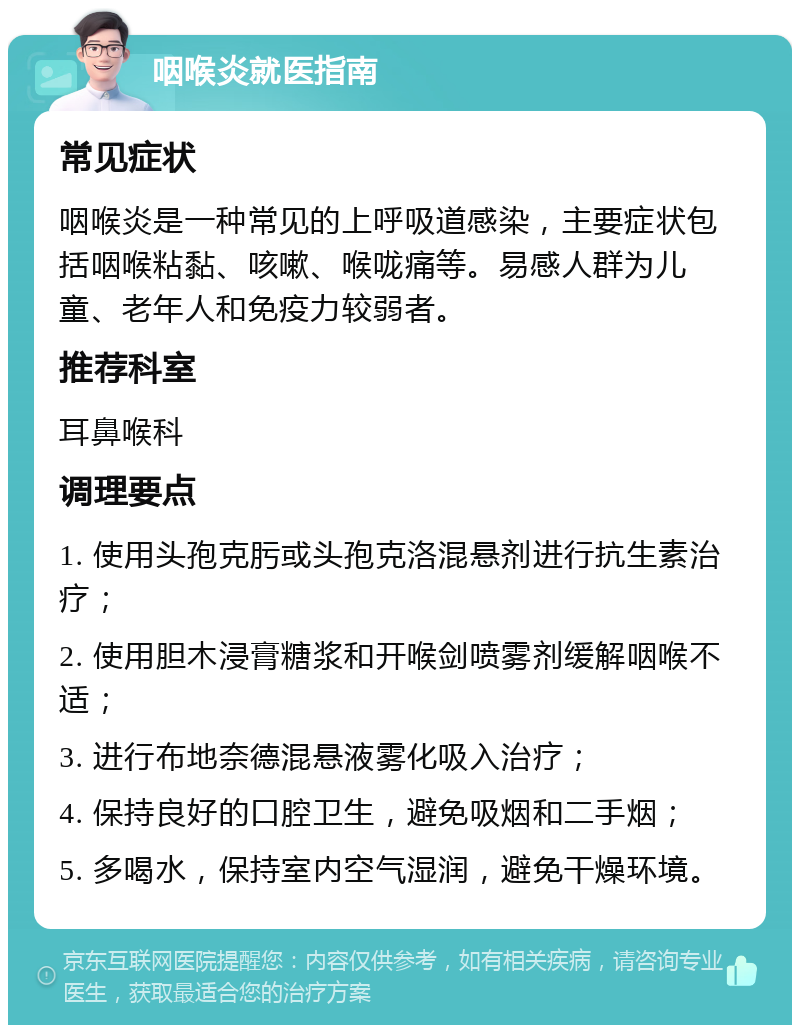 咽喉炎就医指南 常见症状 咽喉炎是一种常见的上呼吸道感染，主要症状包括咽喉粘黏、咳嗽、喉咙痛等。易感人群为儿童、老年人和免疫力较弱者。 推荐科室 耳鼻喉科 调理要点 1. 使用头孢克肟或头孢克洛混悬剂进行抗生素治疗； 2. 使用胆木浸膏糖浆和开喉剑喷雾剂缓解咽喉不适； 3. 进行布地奈德混悬液雾化吸入治疗； 4. 保持良好的口腔卫生，避免吸烟和二手烟； 5. 多喝水，保持室内空气湿润，避免干燥环境。