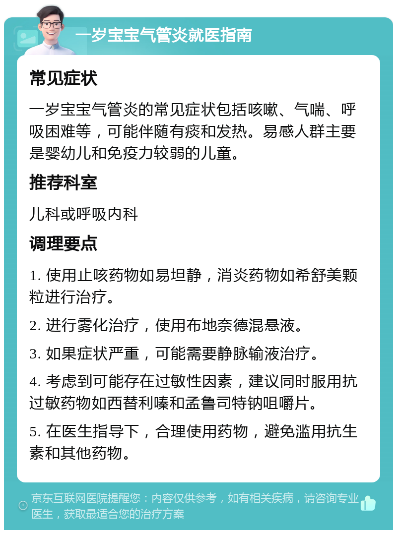 一岁宝宝气管炎就医指南 常见症状 一岁宝宝气管炎的常见症状包括咳嗽、气喘、呼吸困难等，可能伴随有痰和发热。易感人群主要是婴幼儿和免疫力较弱的儿童。 推荐科室 儿科或呼吸内科 调理要点 1. 使用止咳药物如易坦静，消炎药物如希舒美颗粒进行治疗。 2. 进行雾化治疗，使用布地奈德混悬液。 3. 如果症状严重，可能需要静脉输液治疗。 4. 考虑到可能存在过敏性因素，建议同时服用抗过敏药物如西替利嗪和孟鲁司特钠咀嚼片。 5. 在医生指导下，合理使用药物，避免滥用抗生素和其他药物。