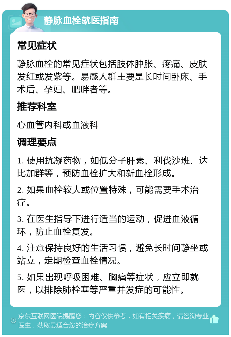 静脉血栓就医指南 常见症状 静脉血栓的常见症状包括肢体肿胀、疼痛、皮肤发红或发紫等。易感人群主要是长时间卧床、手术后、孕妇、肥胖者等。 推荐科室 心血管内科或血液科 调理要点 1. 使用抗凝药物，如低分子肝素、利伐沙班、达比加群等，预防血栓扩大和新血栓形成。 2. 如果血栓较大或位置特殊，可能需要手术治疗。 3. 在医生指导下进行适当的运动，促进血液循环，防止血栓复发。 4. 注意保持良好的生活习惯，避免长时间静坐或站立，定期检查血栓情况。 5. 如果出现呼吸困难、胸痛等症状，应立即就医，以排除肺栓塞等严重并发症的可能性。