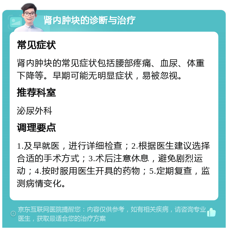 肾内肿块的诊断与治疗 常见症状 肾内肿块的常见症状包括腰部疼痛、血尿、体重下降等。早期可能无明显症状，易被忽视。 推荐科室 泌尿外科 调理要点 1.及早就医，进行详细检查；2.根据医生建议选择合适的手术方式；3.术后注意休息，避免剧烈运动；4.按时服用医生开具的药物；5.定期复查，监测病情变化。