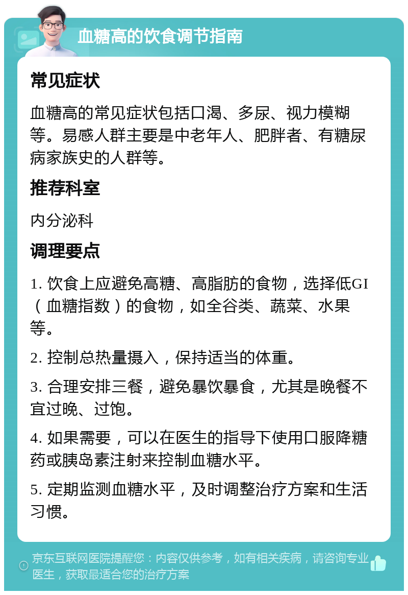 血糖高的饮食调节指南 常见症状 血糖高的常见症状包括口渴、多尿、视力模糊等。易感人群主要是中老年人、肥胖者、有糖尿病家族史的人群等。 推荐科室 内分泌科 调理要点 1. 饮食上应避免高糖、高脂肪的食物，选择低GI（血糖指数）的食物，如全谷类、蔬菜、水果等。 2. 控制总热量摄入，保持适当的体重。 3. 合理安排三餐，避免暴饮暴食，尤其是晚餐不宜过晚、过饱。 4. 如果需要，可以在医生的指导下使用口服降糖药或胰岛素注射来控制血糖水平。 5. 定期监测血糖水平，及时调整治疗方案和生活习惯。