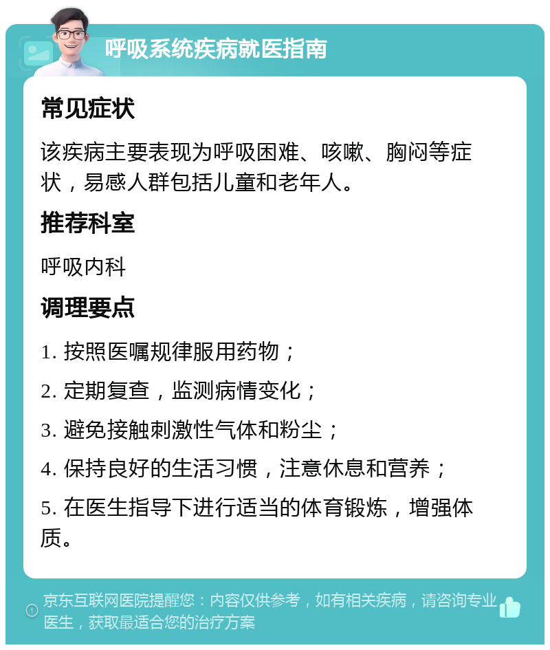 呼吸系统疾病就医指南 常见症状 该疾病主要表现为呼吸困难、咳嗽、胸闷等症状，易感人群包括儿童和老年人。 推荐科室 呼吸内科 调理要点 1. 按照医嘱规律服用药物； 2. 定期复查，监测病情变化； 3. 避免接触刺激性气体和粉尘； 4. 保持良好的生活习惯，注意休息和营养； 5. 在医生指导下进行适当的体育锻炼，增强体质。