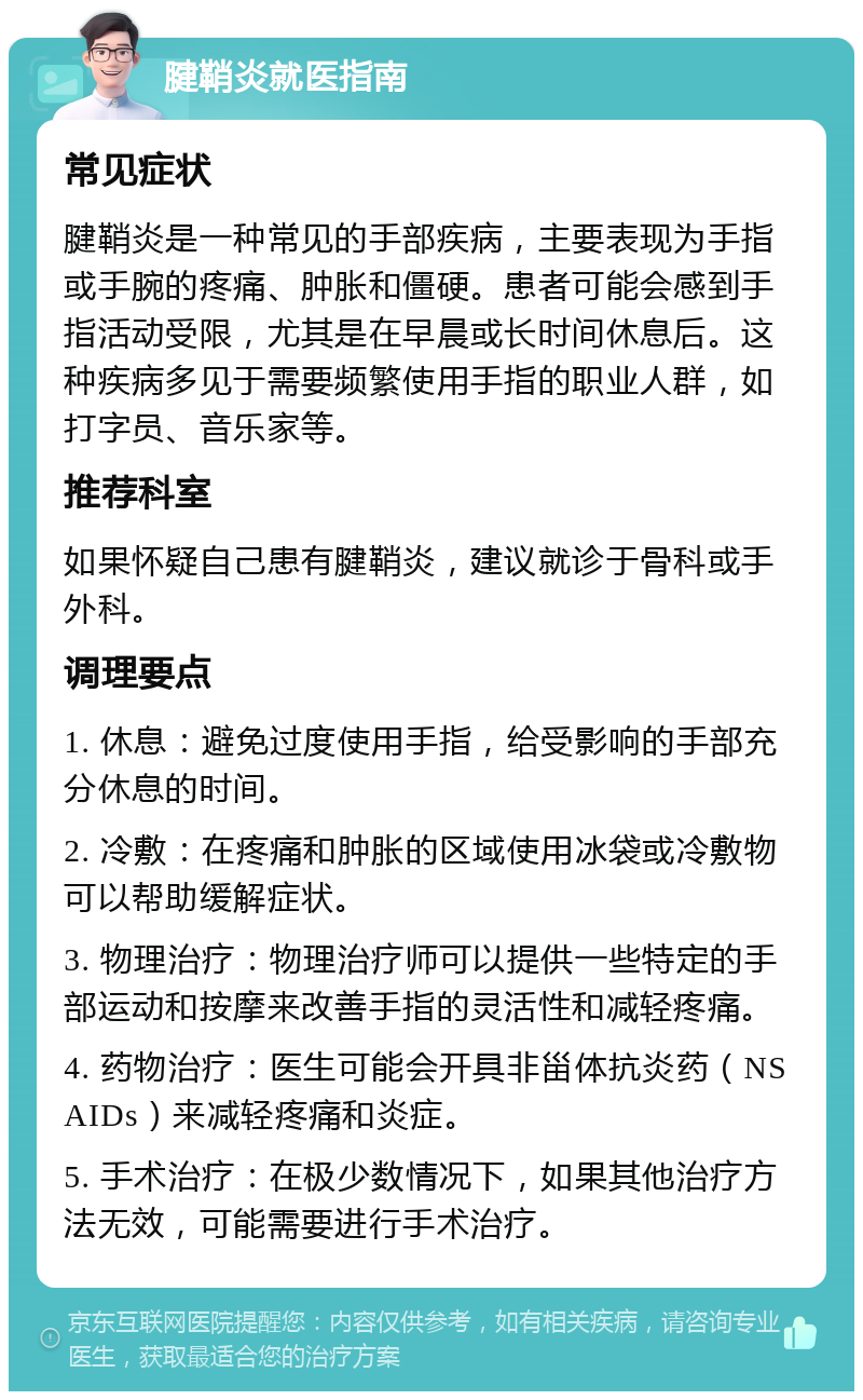 腱鞘炎就医指南 常见症状 腱鞘炎是一种常见的手部疾病，主要表现为手指或手腕的疼痛、肿胀和僵硬。患者可能会感到手指活动受限，尤其是在早晨或长时间休息后。这种疾病多见于需要频繁使用手指的职业人群，如打字员、音乐家等。 推荐科室 如果怀疑自己患有腱鞘炎，建议就诊于骨科或手外科。 调理要点 1. 休息：避免过度使用手指，给受影响的手部充分休息的时间。 2. 冷敷：在疼痛和肿胀的区域使用冰袋或冷敷物可以帮助缓解症状。 3. 物理治疗：物理治疗师可以提供一些特定的手部运动和按摩来改善手指的灵活性和减轻疼痛。 4. 药物治疗：医生可能会开具非甾体抗炎药（NSAIDs）来减轻疼痛和炎症。 5. 手术治疗：在极少数情况下，如果其他治疗方法无效，可能需要进行手术治疗。