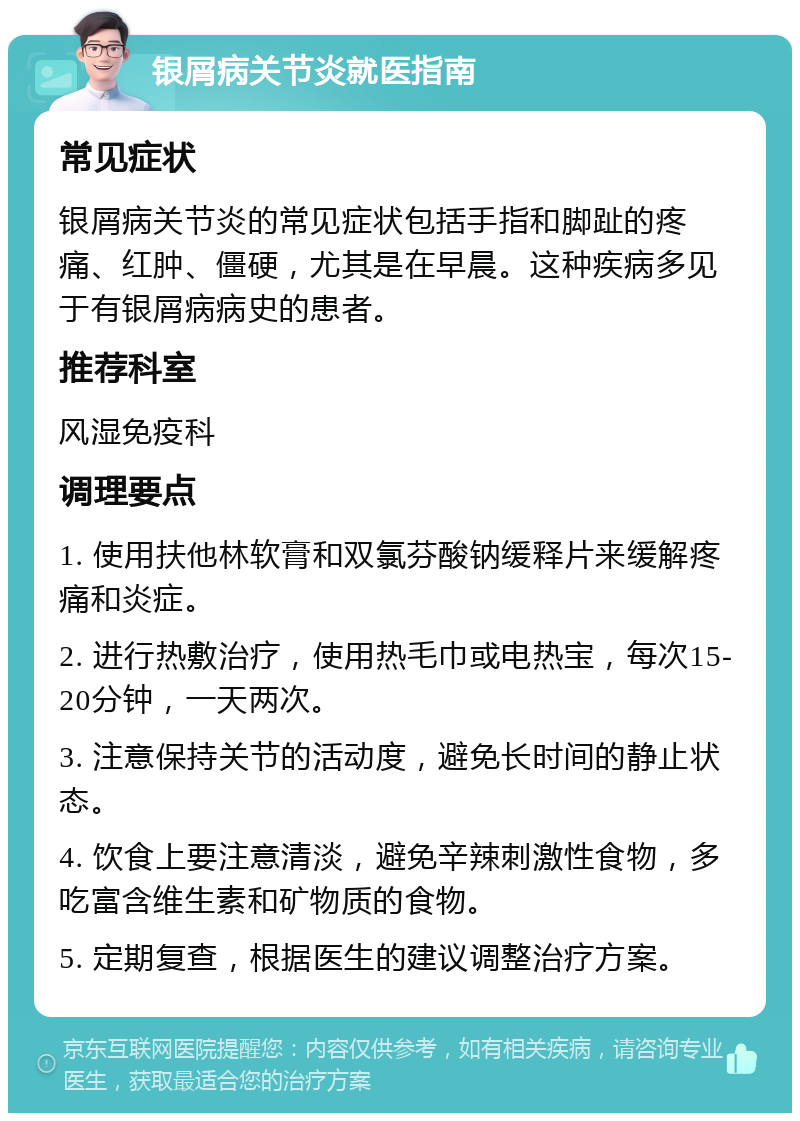 银屑病关节炎就医指南 常见症状 银屑病关节炎的常见症状包括手指和脚趾的疼痛、红肿、僵硬，尤其是在早晨。这种疾病多见于有银屑病病史的患者。 推荐科室 风湿免疫科 调理要点 1. 使用扶他林软膏和双氯芬酸钠缓释片来缓解疼痛和炎症。 2. 进行热敷治疗，使用热毛巾或电热宝，每次15-20分钟，一天两次。 3. 注意保持关节的活动度，避免长时间的静止状态。 4. 饮食上要注意清淡，避免辛辣刺激性食物，多吃富含维生素和矿物质的食物。 5. 定期复查，根据医生的建议调整治疗方案。