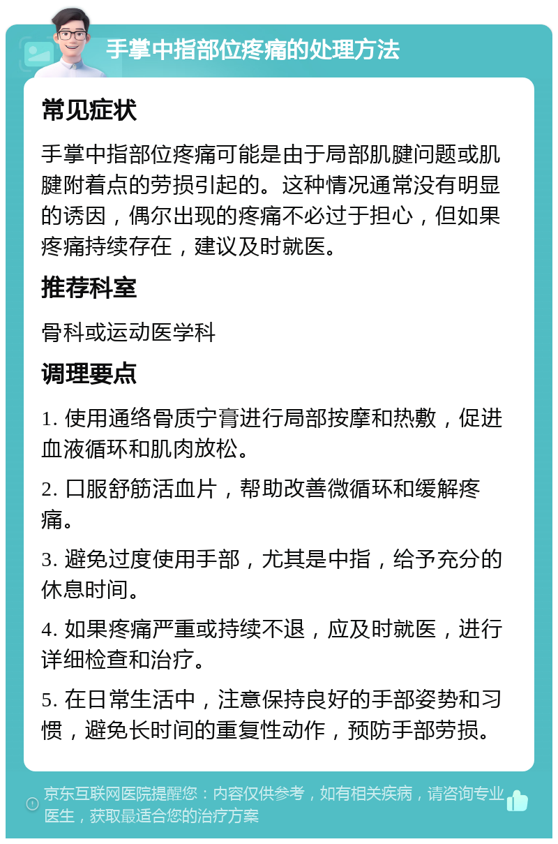 手掌中指部位疼痛的处理方法 常见症状 手掌中指部位疼痛可能是由于局部肌腱问题或肌腱附着点的劳损引起的。这种情况通常没有明显的诱因，偶尔出现的疼痛不必过于担心，但如果疼痛持续存在，建议及时就医。 推荐科室 骨科或运动医学科 调理要点 1. 使用通络骨质宁膏进行局部按摩和热敷，促进血液循环和肌肉放松。 2. 口服舒筋活血片，帮助改善微循环和缓解疼痛。 3. 避免过度使用手部，尤其是中指，给予充分的休息时间。 4. 如果疼痛严重或持续不退，应及时就医，进行详细检查和治疗。 5. 在日常生活中，注意保持良好的手部姿势和习惯，避免长时间的重复性动作，预防手部劳损。