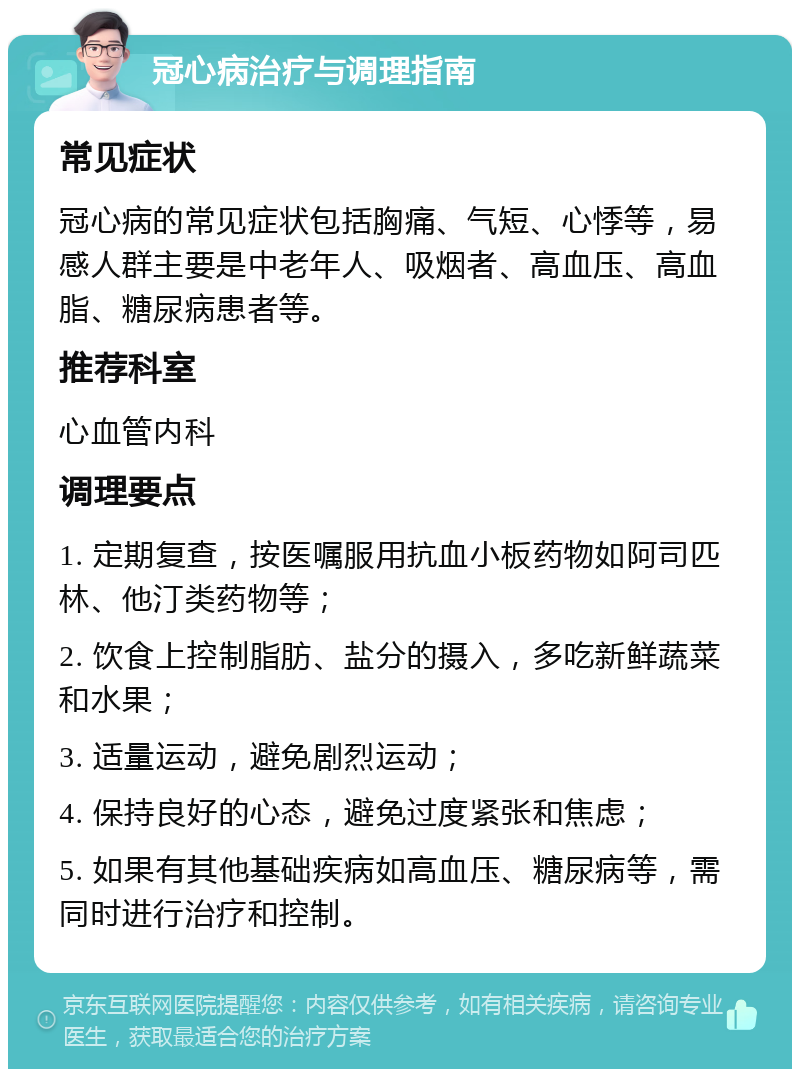 冠心病治疗与调理指南 常见症状 冠心病的常见症状包括胸痛、气短、心悸等，易感人群主要是中老年人、吸烟者、高血压、高血脂、糖尿病患者等。 推荐科室 心血管内科 调理要点 1. 定期复查，按医嘱服用抗血小板药物如阿司匹林、他汀类药物等； 2. 饮食上控制脂肪、盐分的摄入，多吃新鲜蔬菜和水果； 3. 适量运动，避免剧烈运动； 4. 保持良好的心态，避免过度紧张和焦虑； 5. 如果有其他基础疾病如高血压、糖尿病等，需同时进行治疗和控制。