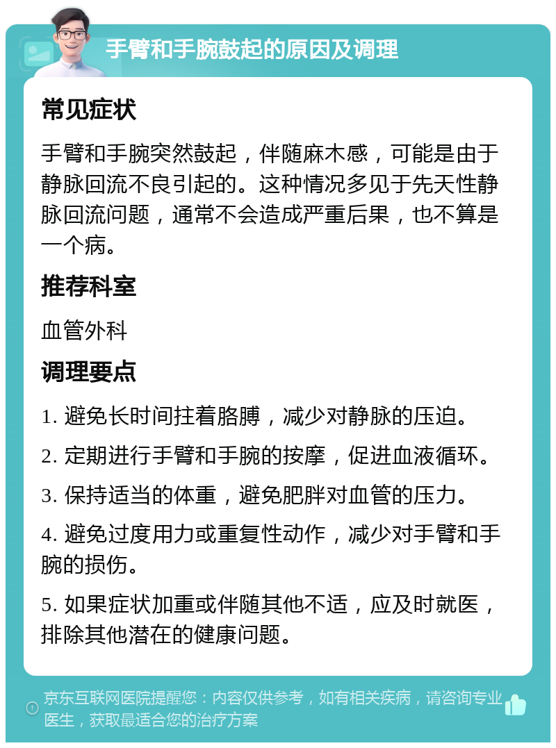 手臂和手腕鼓起的原因及调理 常见症状 手臂和手腕突然鼓起，伴随麻木感，可能是由于静脉回流不良引起的。这种情况多见于先天性静脉回流问题，通常不会造成严重后果，也不算是一个病。 推荐科室 血管外科 调理要点 1. 避免长时间拄着胳膊，减少对静脉的压迫。 2. 定期进行手臂和手腕的按摩，促进血液循环。 3. 保持适当的体重，避免肥胖对血管的压力。 4. 避免过度用力或重复性动作，减少对手臂和手腕的损伤。 5. 如果症状加重或伴随其他不适，应及时就医，排除其他潜在的健康问题。