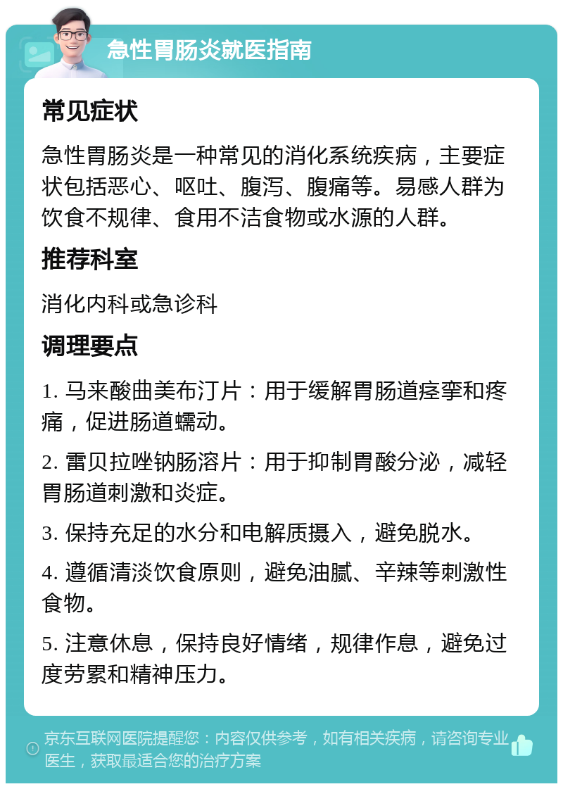 急性胃肠炎就医指南 常见症状 急性胃肠炎是一种常见的消化系统疾病，主要症状包括恶心、呕吐、腹泻、腹痛等。易感人群为饮食不规律、食用不洁食物或水源的人群。 推荐科室 消化内科或急诊科 调理要点 1. 马来酸曲美布汀片：用于缓解胃肠道痉挛和疼痛，促进肠道蠕动。 2. 雷贝拉唑钠肠溶片：用于抑制胃酸分泌，减轻胃肠道刺激和炎症。 3. 保持充足的水分和电解质摄入，避免脱水。 4. 遵循清淡饮食原则，避免油腻、辛辣等刺激性食物。 5. 注意休息，保持良好情绪，规律作息，避免过度劳累和精神压力。