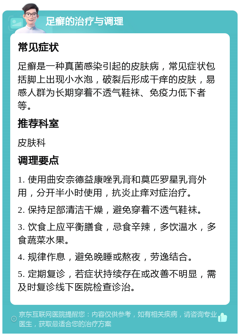 足癣的治疗与调理 常见症状 足癣是一种真菌感染引起的皮肤病，常见症状包括脚上出现小水泡，破裂后形成干痒的皮肤，易感人群为长期穿着不透气鞋袜、免疫力低下者等。 推荐科室 皮肤科 调理要点 1. 使用曲安奈德益康唑乳膏和莫匹罗星乳膏外用，分开半小时使用，抗炎止痒对症治疗。 2. 保持足部清洁干燥，避免穿着不透气鞋袜。 3. 饮食上应平衡膳食，忌食辛辣，多饮温水，多食蔬菜水果。 4. 规律作息，避免晚睡或熬夜，劳逸结合。 5. 定期复诊，若症状持续存在或改善不明显，需及时复诊线下医院检查诊治。