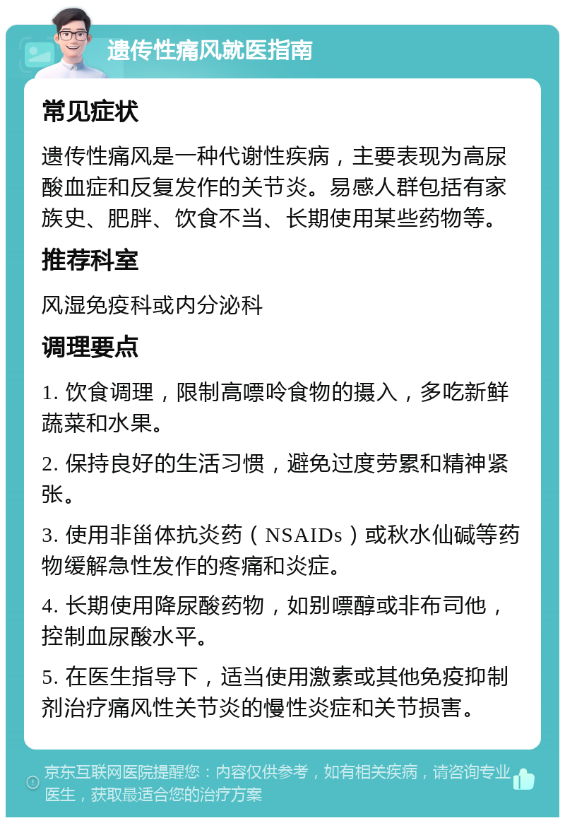 遗传性痛风就医指南 常见症状 遗传性痛风是一种代谢性疾病，主要表现为高尿酸血症和反复发作的关节炎。易感人群包括有家族史、肥胖、饮食不当、长期使用某些药物等。 推荐科室 风湿免疫科或内分泌科 调理要点 1. 饮食调理，限制高嘌呤食物的摄入，多吃新鲜蔬菜和水果。 2. 保持良好的生活习惯，避免过度劳累和精神紧张。 3. 使用非甾体抗炎药（NSAIDs）或秋水仙碱等药物缓解急性发作的疼痛和炎症。 4. 长期使用降尿酸药物，如别嘌醇或非布司他，控制血尿酸水平。 5. 在医生指导下，适当使用激素或其他免疫抑制剂治疗痛风性关节炎的慢性炎症和关节损害。