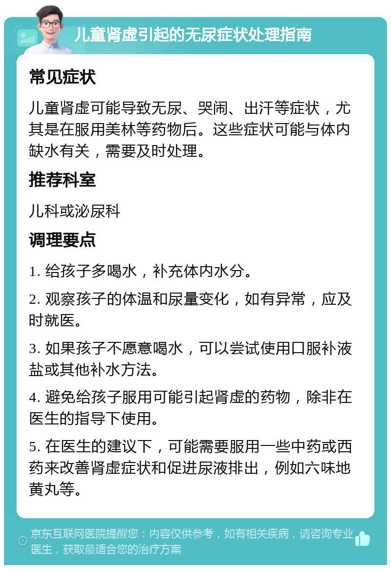 儿童肾虚引起的无尿症状处理指南 常见症状 儿童肾虚可能导致无尿、哭闹、出汗等症状，尤其是在服用美林等药物后。这些症状可能与体内缺水有关，需要及时处理。 推荐科室 儿科或泌尿科 调理要点 1. 给孩子多喝水，补充体内水分。 2. 观察孩子的体温和尿量变化，如有异常，应及时就医。 3. 如果孩子不愿意喝水，可以尝试使用口服补液盐或其他补水方法。 4. 避免给孩子服用可能引起肾虚的药物，除非在医生的指导下使用。 5. 在医生的建议下，可能需要服用一些中药或西药来改善肾虚症状和促进尿液排出，例如六味地黄丸等。