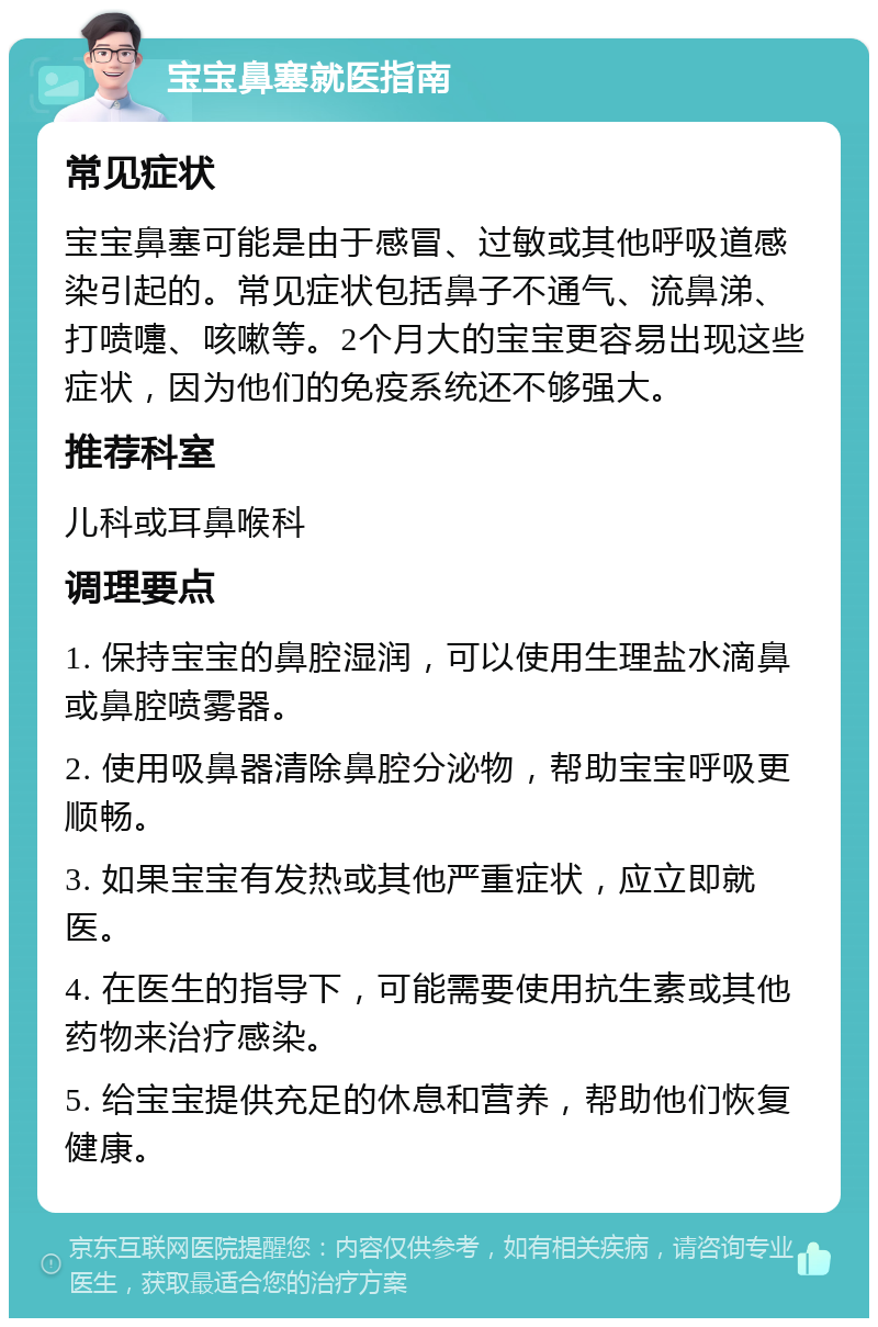 宝宝鼻塞就医指南 常见症状 宝宝鼻塞可能是由于感冒、过敏或其他呼吸道感染引起的。常见症状包括鼻子不通气、流鼻涕、打喷嚏、咳嗽等。2个月大的宝宝更容易出现这些症状，因为他们的免疫系统还不够强大。 推荐科室 儿科或耳鼻喉科 调理要点 1. 保持宝宝的鼻腔湿润，可以使用生理盐水滴鼻或鼻腔喷雾器。 2. 使用吸鼻器清除鼻腔分泌物，帮助宝宝呼吸更顺畅。 3. 如果宝宝有发热或其他严重症状，应立即就医。 4. 在医生的指导下，可能需要使用抗生素或其他药物来治疗感染。 5. 给宝宝提供充足的休息和营养，帮助他们恢复健康。