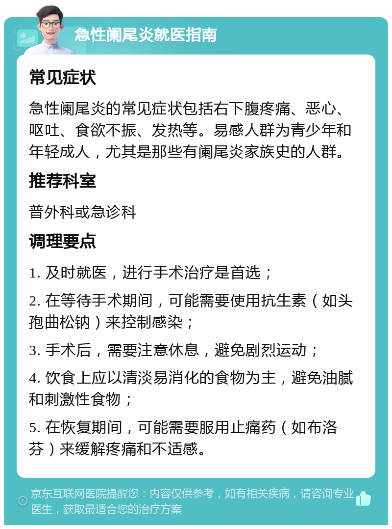 急性阑尾炎就医指南 常见症状 急性阑尾炎的常见症状包括右下腹疼痛、恶心、呕吐、食欲不振、发热等。易感人群为青少年和年轻成人，尤其是那些有阑尾炎家族史的人群。 推荐科室 普外科或急诊科 调理要点 1. 及时就医，进行手术治疗是首选； 2. 在等待手术期间，可能需要使用抗生素（如头孢曲松钠）来控制感染； 3. 手术后，需要注意休息，避免剧烈运动； 4. 饮食上应以清淡易消化的食物为主，避免油腻和刺激性食物； 5. 在恢复期间，可能需要服用止痛药（如布洛芬）来缓解疼痛和不适感。