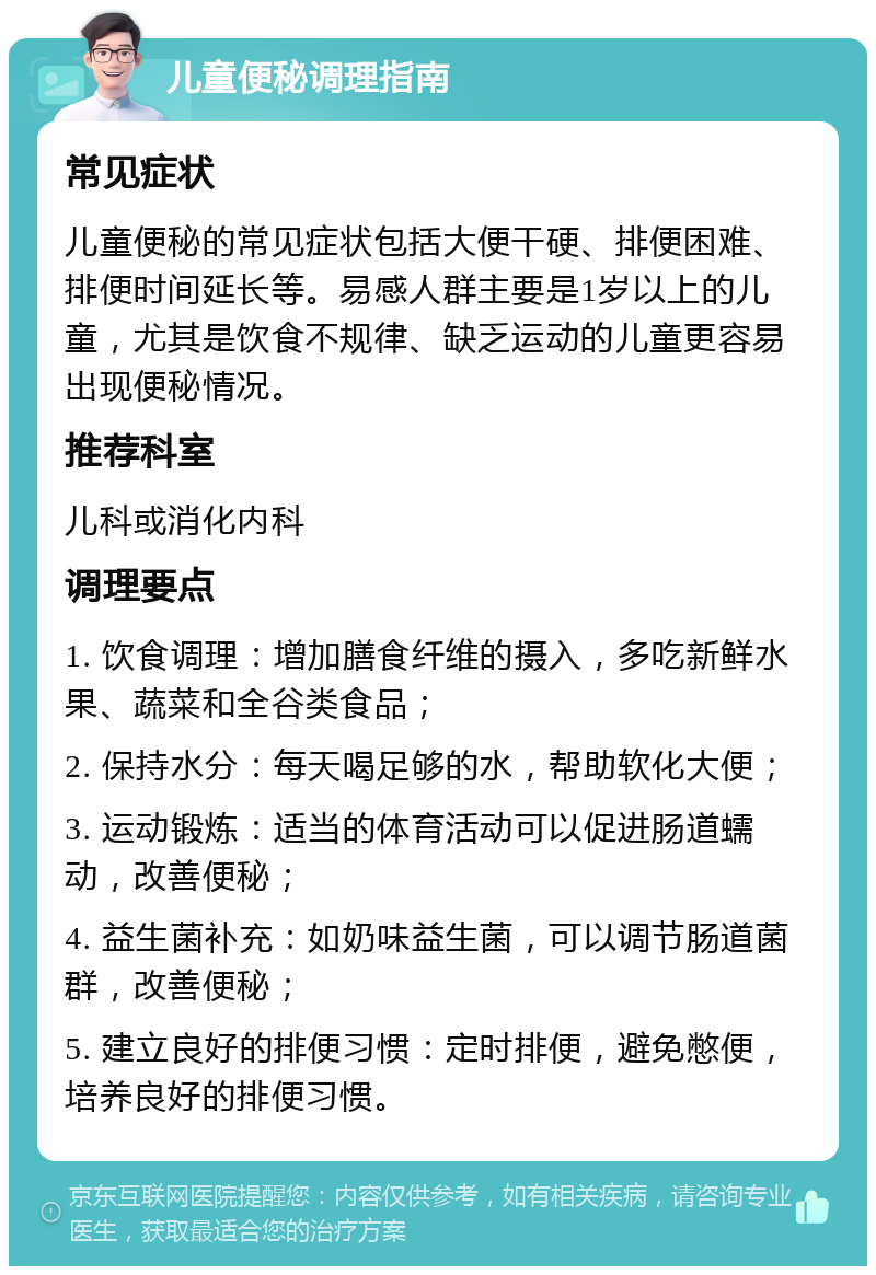 儿童便秘调理指南 常见症状 儿童便秘的常见症状包括大便干硬、排便困难、排便时间延长等。易感人群主要是1岁以上的儿童，尤其是饮食不规律、缺乏运动的儿童更容易出现便秘情况。 推荐科室 儿科或消化内科 调理要点 1. 饮食调理：增加膳食纤维的摄入，多吃新鲜水果、蔬菜和全谷类食品； 2. 保持水分：每天喝足够的水，帮助软化大便； 3. 运动锻炼：适当的体育活动可以促进肠道蠕动，改善便秘； 4. 益生菌补充：如奶味益生菌，可以调节肠道菌群，改善便秘； 5. 建立良好的排便习惯：定时排便，避免憋便，培养良好的排便习惯。