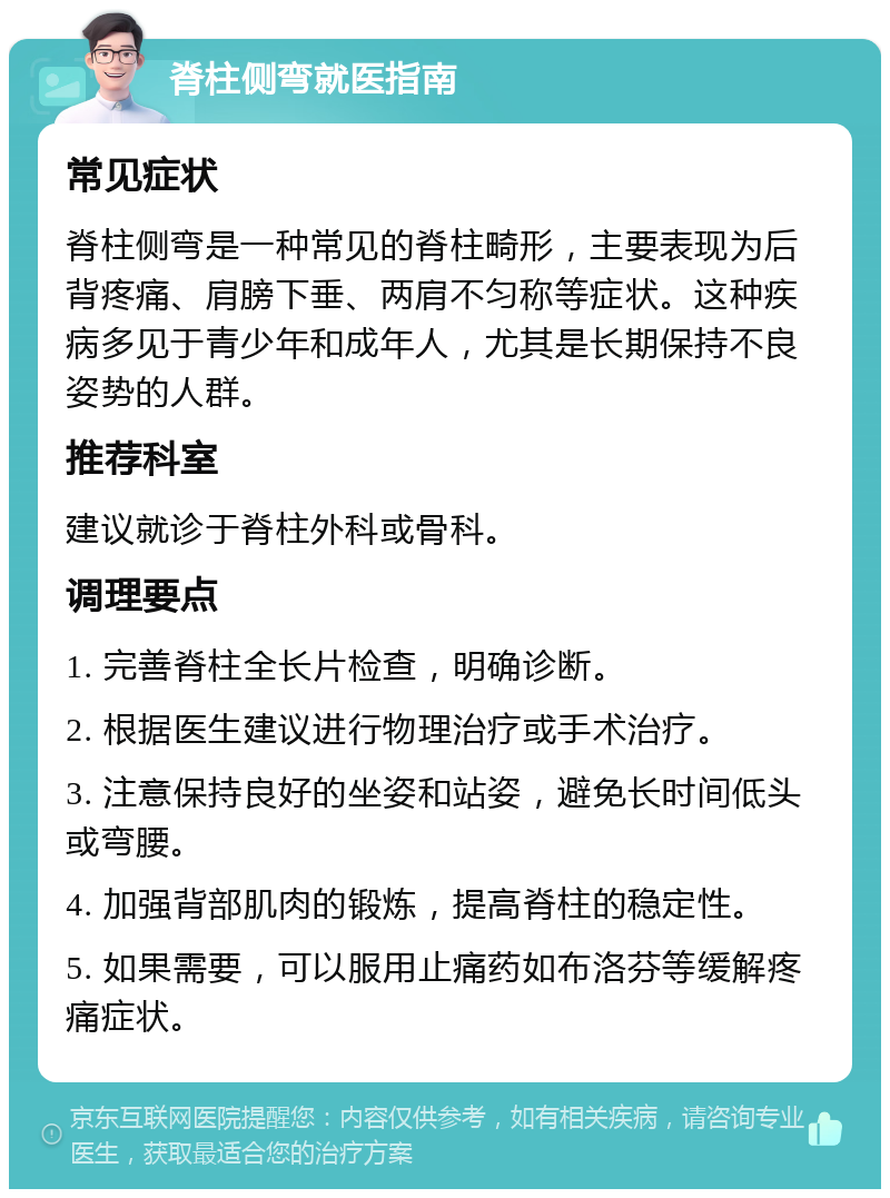 脊柱侧弯就医指南 常见症状 脊柱侧弯是一种常见的脊柱畸形，主要表现为后背疼痛、肩膀下垂、两肩不匀称等症状。这种疾病多见于青少年和成年人，尤其是长期保持不良姿势的人群。 推荐科室 建议就诊于脊柱外科或骨科。 调理要点 1. 完善脊柱全长片检查，明确诊断。 2. 根据医生建议进行物理治疗或手术治疗。 3. 注意保持良好的坐姿和站姿，避免长时间低头或弯腰。 4. 加强背部肌肉的锻炼，提高脊柱的稳定性。 5. 如果需要，可以服用止痛药如布洛芬等缓解疼痛症状。