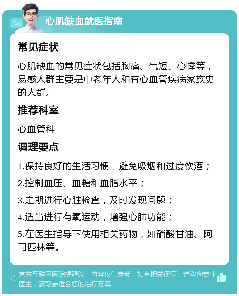 心肌缺血就医指南 常见症状 心肌缺血的常见症状包括胸痛、气短、心悸等，易感人群主要是中老年人和有心血管疾病家族史的人群。 推荐科室 心血管科 调理要点 1.保持良好的生活习惯，避免吸烟和过度饮酒； 2.控制血压、血糖和血脂水平； 3.定期进行心脏检查，及时发现问题； 4.适当进行有氧运动，增强心肺功能； 5.在医生指导下使用相关药物，如硝酸甘油、阿司匹林等。