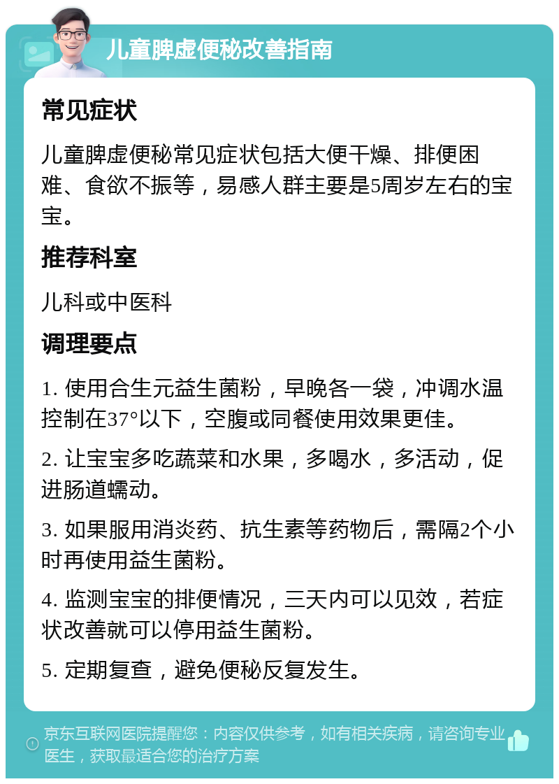 儿童脾虚便秘改善指南 常见症状 儿童脾虚便秘常见症状包括大便干燥、排便困难、食欲不振等，易感人群主要是5周岁左右的宝宝。 推荐科室 儿科或中医科 调理要点 1. 使用合生元益生菌粉，早晚各一袋，冲调水温控制在37°以下，空腹或同餐使用效果更佳。 2. 让宝宝多吃蔬菜和水果，多喝水，多活动，促进肠道蠕动。 3. 如果服用消炎药、抗生素等药物后，需隔2个小时再使用益生菌粉。 4. 监测宝宝的排便情况，三天内可以见效，若症状改善就可以停用益生菌粉。 5. 定期复查，避免便秘反复发生。