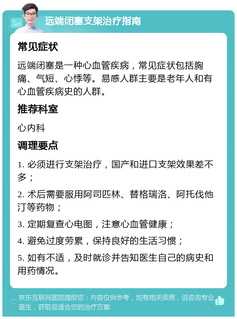 远端闭塞支架治疗指南 常见症状 远端闭塞是一种心血管疾病，常见症状包括胸痛、气短、心悸等。易感人群主要是老年人和有心血管疾病史的人群。 推荐科室 心内科 调理要点 1. 必须进行支架治疗，国产和进口支架效果差不多； 2. 术后需要服用阿司匹林、替格瑞洛、阿托伐他汀等药物； 3. 定期复查心电图，注意心血管健康； 4. 避免过度劳累，保持良好的生活习惯； 5. 如有不适，及时就诊并告知医生自己的病史和用药情况。