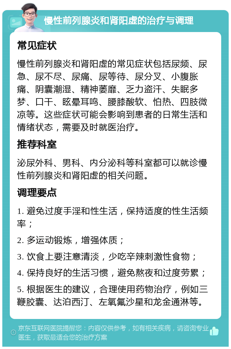 慢性前列腺炎和肾阳虚的治疗与调理 常见症状 慢性前列腺炎和肾阳虚的常见症状包括尿频、尿急、尿不尽、尿痛、尿等待、尿分叉、小腹胀痛、阴囊潮湿、精神萎靡、乏力盗汗、失眠多梦、口干、眩晕耳鸣、腰膝酸软、怕热、四肢微凉等。这些症状可能会影响到患者的日常生活和情绪状态，需要及时就医治疗。 推荐科室 泌尿外科、男科、内分泌科等科室都可以就诊慢性前列腺炎和肾阳虚的相关问题。 调理要点 1. 避免过度手淫和性生活，保持适度的性生活频率； 2. 多运动锻炼，增强体质； 3. 饮食上要注意清淡，少吃辛辣刺激性食物； 4. 保持良好的生活习惯，避免熬夜和过度劳累； 5. 根据医生的建议，合理使用药物治疗，例如三鞭胶囊、达泊西汀、左氧氟沙星和龙金通淋等。