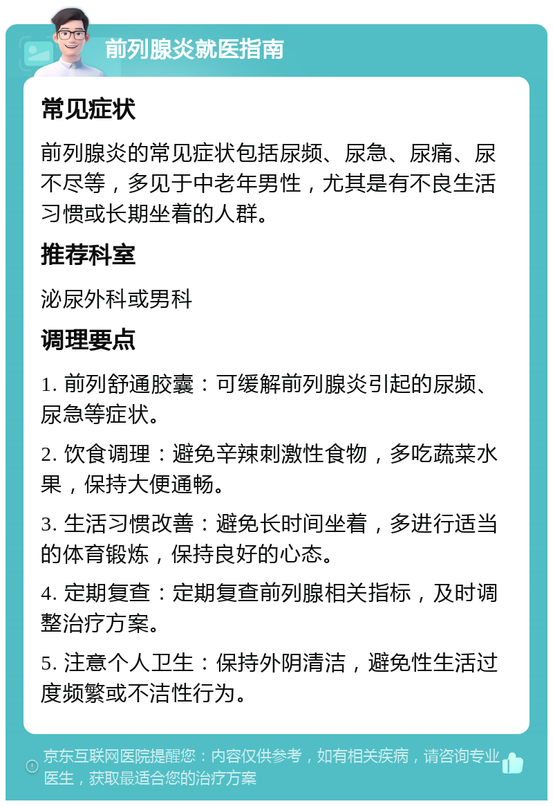 前列腺炎就医指南 常见症状 前列腺炎的常见症状包括尿频、尿急、尿痛、尿不尽等，多见于中老年男性，尤其是有不良生活习惯或长期坐着的人群。 推荐科室 泌尿外科或男科 调理要点 1. 前列舒通胶囊：可缓解前列腺炎引起的尿频、尿急等症状。 2. 饮食调理：避免辛辣刺激性食物，多吃蔬菜水果，保持大便通畅。 3. 生活习惯改善：避免长时间坐着，多进行适当的体育锻炼，保持良好的心态。 4. 定期复查：定期复查前列腺相关指标，及时调整治疗方案。 5. 注意个人卫生：保持外阴清洁，避免性生活过度频繁或不洁性行为。