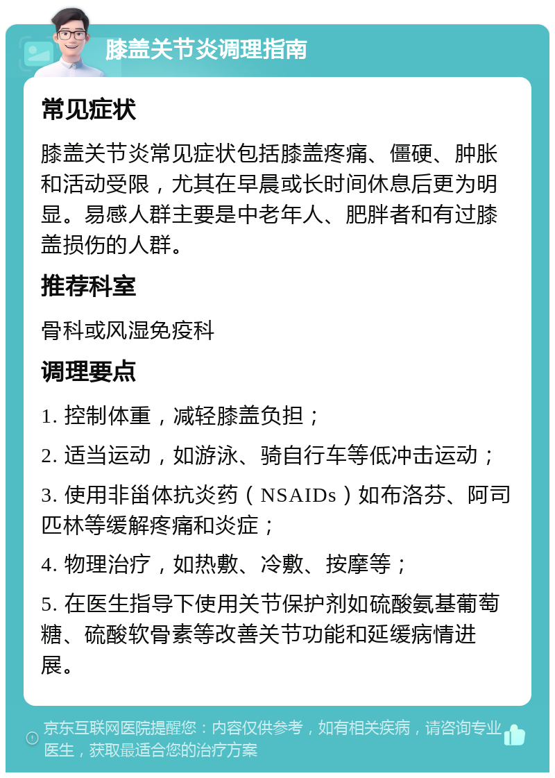 膝盖关节炎调理指南 常见症状 膝盖关节炎常见症状包括膝盖疼痛、僵硬、肿胀和活动受限，尤其在早晨或长时间休息后更为明显。易感人群主要是中老年人、肥胖者和有过膝盖损伤的人群。 推荐科室 骨科或风湿免疫科 调理要点 1. 控制体重，减轻膝盖负担； 2. 适当运动，如游泳、骑自行车等低冲击运动； 3. 使用非甾体抗炎药（NSAIDs）如布洛芬、阿司匹林等缓解疼痛和炎症； 4. 物理治疗，如热敷、冷敷、按摩等； 5. 在医生指导下使用关节保护剂如硫酸氨基葡萄糖、硫酸软骨素等改善关节功能和延缓病情进展。