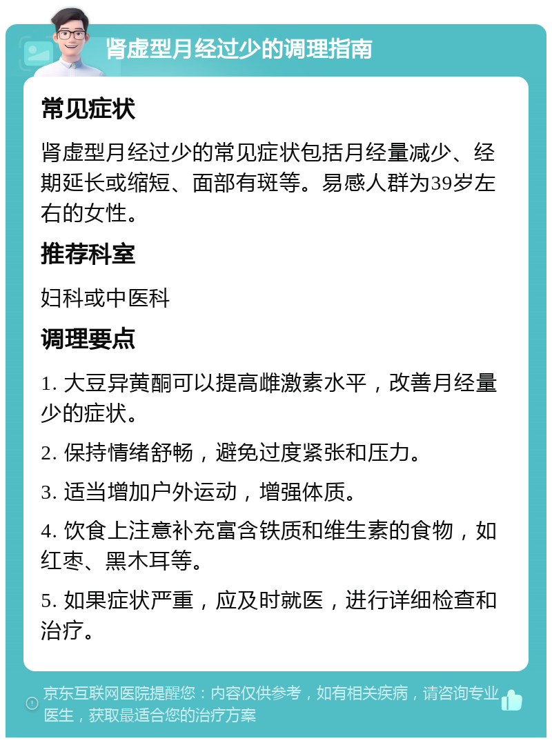 肾虚型月经过少的调理指南 常见症状 肾虚型月经过少的常见症状包括月经量减少、经期延长或缩短、面部有斑等。易感人群为39岁左右的女性。 推荐科室 妇科或中医科 调理要点 1. 大豆异黄酮可以提高雌激素水平，改善月经量少的症状。 2. 保持情绪舒畅，避免过度紧张和压力。 3. 适当增加户外运动，增强体质。 4. 饮食上注意补充富含铁质和维生素的食物，如红枣、黑木耳等。 5. 如果症状严重，应及时就医，进行详细检查和治疗。