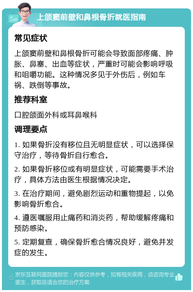 上颌窦前壁和鼻根骨折就医指南 常见症状 上颌窦前壁和鼻根骨折可能会导致面部疼痛、肿胀、鼻塞、出血等症状，严重时可能会影响呼吸和咀嚼功能。这种情况多见于外伤后，例如车祸、跌倒等事故。 推荐科室 口腔颌面外科或耳鼻喉科 调理要点 1. 如果骨折没有移位且无明显症状，可以选择保守治疗，等待骨折自行愈合。 2. 如果骨折移位或有明显症状，可能需要手术治疗，具体方法由医生根据情况决定。 3. 在治疗期间，避免剧烈运动和重物提起，以免影响骨折愈合。 4. 遵医嘱服用止痛药和消炎药，帮助缓解疼痛和预防感染。 5. 定期复查，确保骨折愈合情况良好，避免并发症的发生。