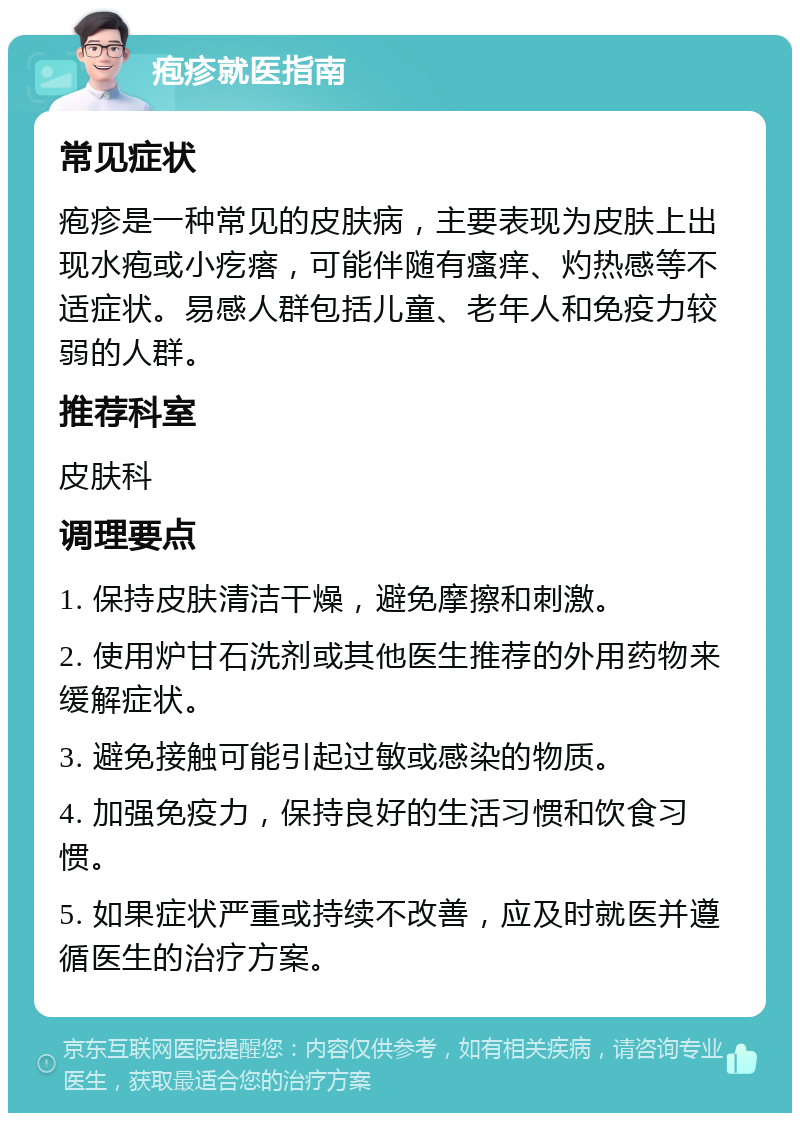 疱疹就医指南 常见症状 疱疹是一种常见的皮肤病，主要表现为皮肤上出现水疱或小疙瘩，可能伴随有瘙痒、灼热感等不适症状。易感人群包括儿童、老年人和免疫力较弱的人群。 推荐科室 皮肤科 调理要点 1. 保持皮肤清洁干燥，避免摩擦和刺激。 2. 使用炉甘石洗剂或其他医生推荐的外用药物来缓解症状。 3. 避免接触可能引起过敏或感染的物质。 4. 加强免疫力，保持良好的生活习惯和饮食习惯。 5. 如果症状严重或持续不改善，应及时就医并遵循医生的治疗方案。