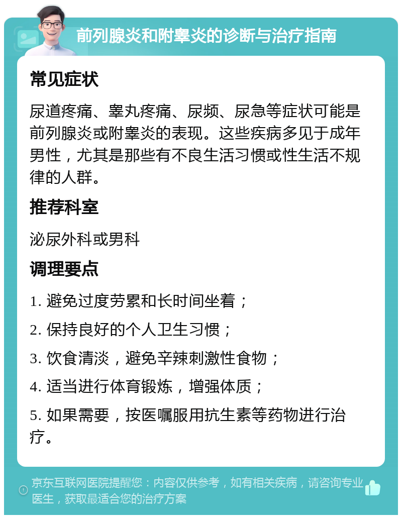 前列腺炎和附睾炎的诊断与治疗指南 常见症状 尿道疼痛、睾丸疼痛、尿频、尿急等症状可能是前列腺炎或附睾炎的表现。这些疾病多见于成年男性，尤其是那些有不良生活习惯或性生活不规律的人群。 推荐科室 泌尿外科或男科 调理要点 1. 避免过度劳累和长时间坐着； 2. 保持良好的个人卫生习惯； 3. 饮食清淡，避免辛辣刺激性食物； 4. 适当进行体育锻炼，增强体质； 5. 如果需要，按医嘱服用抗生素等药物进行治疗。