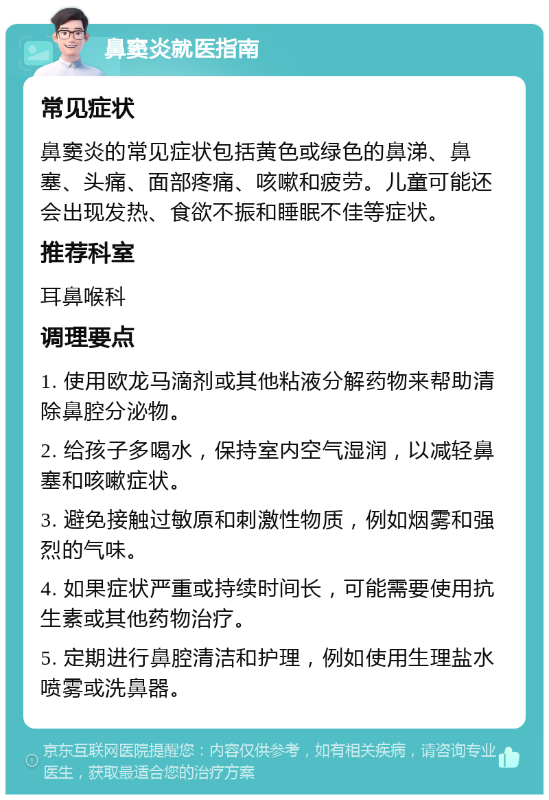 鼻窦炎就医指南 常见症状 鼻窦炎的常见症状包括黄色或绿色的鼻涕、鼻塞、头痛、面部疼痛、咳嗽和疲劳。儿童可能还会出现发热、食欲不振和睡眠不佳等症状。 推荐科室 耳鼻喉科 调理要点 1. 使用欧龙马滴剂或其他粘液分解药物来帮助清除鼻腔分泌物。 2. 给孩子多喝水，保持室内空气湿润，以减轻鼻塞和咳嗽症状。 3. 避免接触过敏原和刺激性物质，例如烟雾和强烈的气味。 4. 如果症状严重或持续时间长，可能需要使用抗生素或其他药物治疗。 5. 定期进行鼻腔清洁和护理，例如使用生理盐水喷雾或洗鼻器。