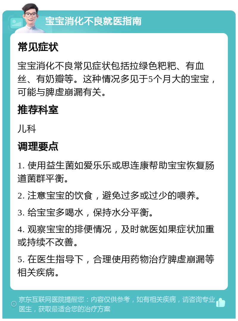 宝宝消化不良就医指南 常见症状 宝宝消化不良常见症状包括拉绿色粑粑、有血丝、有奶瓣等。这种情况多见于5个月大的宝宝，可能与脾虚崩漏有关。 推荐科室 儿科 调理要点 1. 使用益生菌如爱乐乐或思连康帮助宝宝恢复肠道菌群平衡。 2. 注意宝宝的饮食，避免过多或过少的喂养。 3. 给宝宝多喝水，保持水分平衡。 4. 观察宝宝的排便情况，及时就医如果症状加重或持续不改善。 5. 在医生指导下，合理使用药物治疗脾虚崩漏等相关疾病。