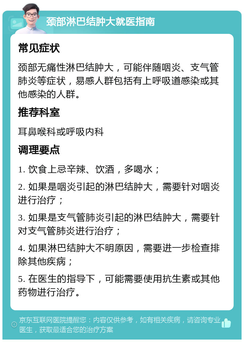 颈部淋巴结肿大就医指南 常见症状 颈部无痛性淋巴结肿大，可能伴随咽炎、支气管肺炎等症状，易感人群包括有上呼吸道感染或其他感染的人群。 推荐科室 耳鼻喉科或呼吸内科 调理要点 1. 饮食上忌辛辣、饮酒，多喝水； 2. 如果是咽炎引起的淋巴结肿大，需要针对咽炎进行治疗； 3. 如果是支气管肺炎引起的淋巴结肿大，需要针对支气管肺炎进行治疗； 4. 如果淋巴结肿大不明原因，需要进一步检查排除其他疾病； 5. 在医生的指导下，可能需要使用抗生素或其他药物进行治疗。