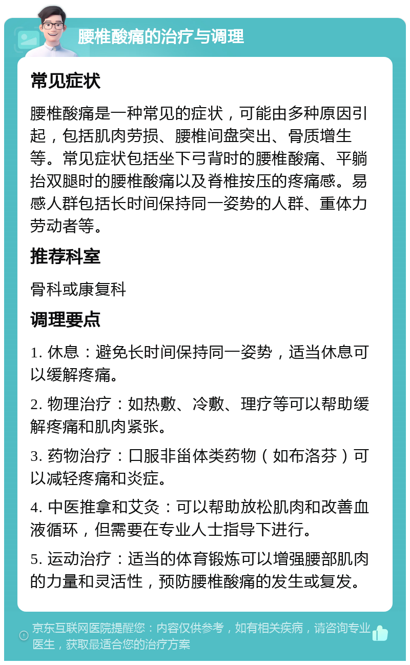 腰椎酸痛的治疗与调理 常见症状 腰椎酸痛是一种常见的症状，可能由多种原因引起，包括肌肉劳损、腰椎间盘突出、骨质增生等。常见症状包括坐下弓背时的腰椎酸痛、平躺抬双腿时的腰椎酸痛以及脊椎按压的疼痛感。易感人群包括长时间保持同一姿势的人群、重体力劳动者等。 推荐科室 骨科或康复科 调理要点 1. 休息：避免长时间保持同一姿势，适当休息可以缓解疼痛。 2. 物理治疗：如热敷、冷敷、理疗等可以帮助缓解疼痛和肌肉紧张。 3. 药物治疗：口服非甾体类药物（如布洛芬）可以减轻疼痛和炎症。 4. 中医推拿和艾灸：可以帮助放松肌肉和改善血液循环，但需要在专业人士指导下进行。 5. 运动治疗：适当的体育锻炼可以增强腰部肌肉的力量和灵活性，预防腰椎酸痛的发生或复发。