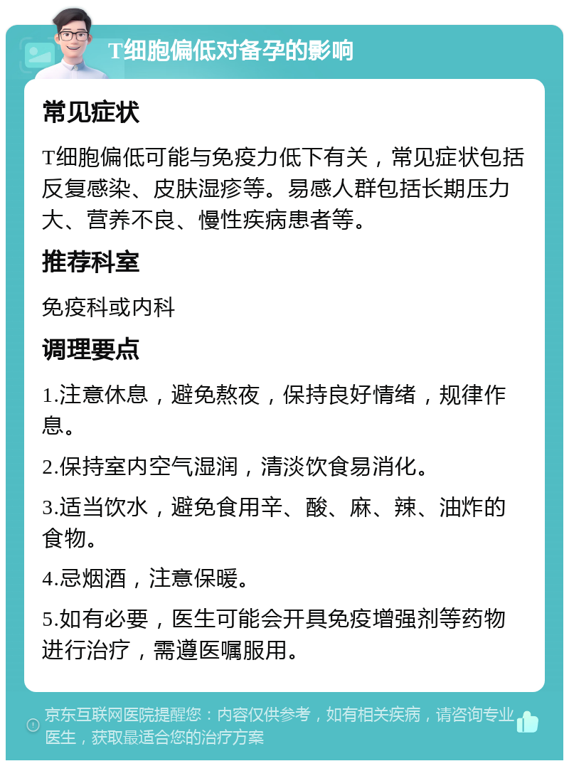 T细胞偏低对备孕的影响 常见症状 T细胞偏低可能与免疫力低下有关，常见症状包括反复感染、皮肤湿疹等。易感人群包括长期压力大、营养不良、慢性疾病患者等。 推荐科室 免疫科或内科 调理要点 1.注意休息，避免熬夜，保持良好情绪，规律作息。 2.保持室内空气湿润，清淡饮食易消化。 3.适当饮水，避免食用辛、酸、麻、辣、油炸的食物。 4.忌烟酒，注意保暖。 5.如有必要，医生可能会开具免疫增强剂等药物进行治疗，需遵医嘱服用。