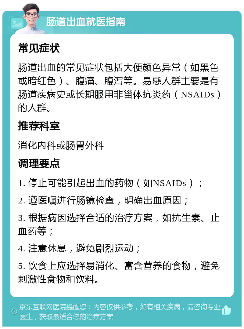 肠道出血就医指南 常见症状 肠道出血的常见症状包括大便颜色异常（如黑色或暗红色）、腹痛、腹泻等。易感人群主要是有肠道疾病史或长期服用非甾体抗炎药（NSAIDs）的人群。 推荐科室 消化内科或肠胃外科 调理要点 1. 停止可能引起出血的药物（如NSAIDs）； 2. 遵医嘱进行肠镜检查，明确出血原因； 3. 根据病因选择合适的治疗方案，如抗生素、止血药等； 4. 注意休息，避免剧烈运动； 5. 饮食上应选择易消化、富含营养的食物，避免刺激性食物和饮料。