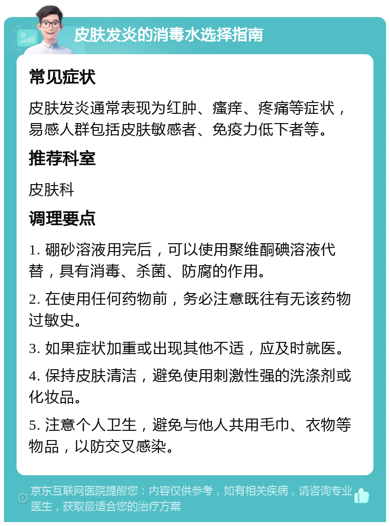 皮肤发炎的消毒水选择指南 常见症状 皮肤发炎通常表现为红肿、瘙痒、疼痛等症状，易感人群包括皮肤敏感者、免疫力低下者等。 推荐科室 皮肤科 调理要点 1. 硼砂溶液用完后，可以使用聚维酮碘溶液代替，具有消毒、杀菌、防腐的作用。 2. 在使用任何药物前，务必注意既往有无该药物过敏史。 3. 如果症状加重或出现其他不适，应及时就医。 4. 保持皮肤清洁，避免使用刺激性强的洗涤剂或化妆品。 5. 注意个人卫生，避免与他人共用毛巾、衣物等物品，以防交叉感染。