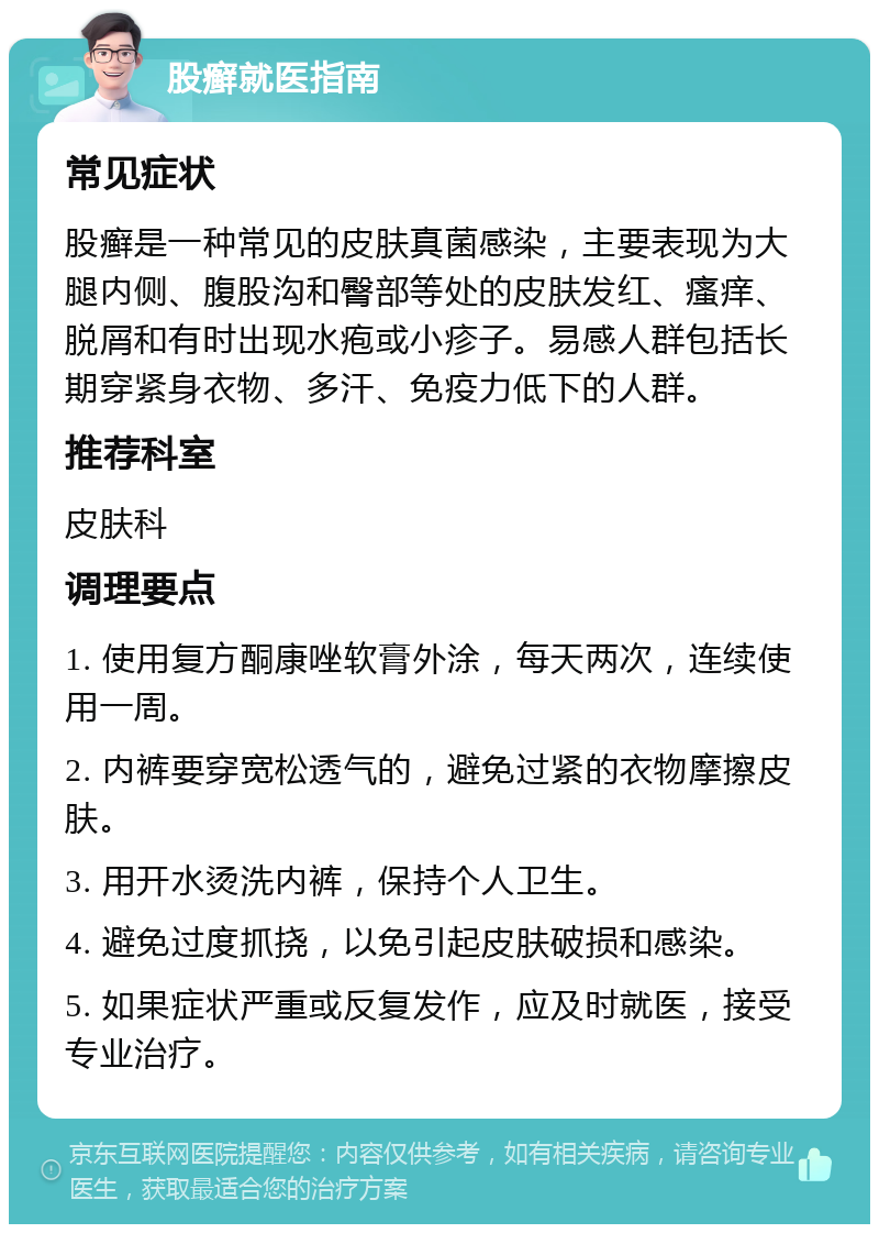 股癣就医指南 常见症状 股癣是一种常见的皮肤真菌感染，主要表现为大腿内侧、腹股沟和臀部等处的皮肤发红、瘙痒、脱屑和有时出现水疱或小疹子。易感人群包括长期穿紧身衣物、多汗、免疫力低下的人群。 推荐科室 皮肤科 调理要点 1. 使用复方酮康唑软膏外涂，每天两次，连续使用一周。 2. 内裤要穿宽松透气的，避免过紧的衣物摩擦皮肤。 3. 用开水烫洗内裤，保持个人卫生。 4. 避免过度抓挠，以免引起皮肤破损和感染。 5. 如果症状严重或反复发作，应及时就医，接受专业治疗。