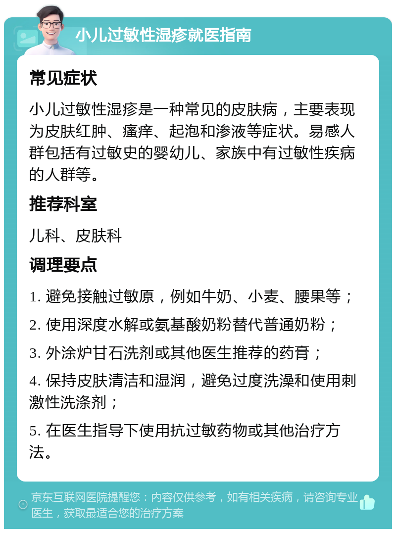 小儿过敏性湿疹就医指南 常见症状 小儿过敏性湿疹是一种常见的皮肤病，主要表现为皮肤红肿、瘙痒、起泡和渗液等症状。易感人群包括有过敏史的婴幼儿、家族中有过敏性疾病的人群等。 推荐科室 儿科、皮肤科 调理要点 1. 避免接触过敏原，例如牛奶、小麦、腰果等； 2. 使用深度水解或氨基酸奶粉替代普通奶粉； 3. 外涂炉甘石洗剂或其他医生推荐的药膏； 4. 保持皮肤清洁和湿润，避免过度洗澡和使用刺激性洗涤剂； 5. 在医生指导下使用抗过敏药物或其他治疗方法。