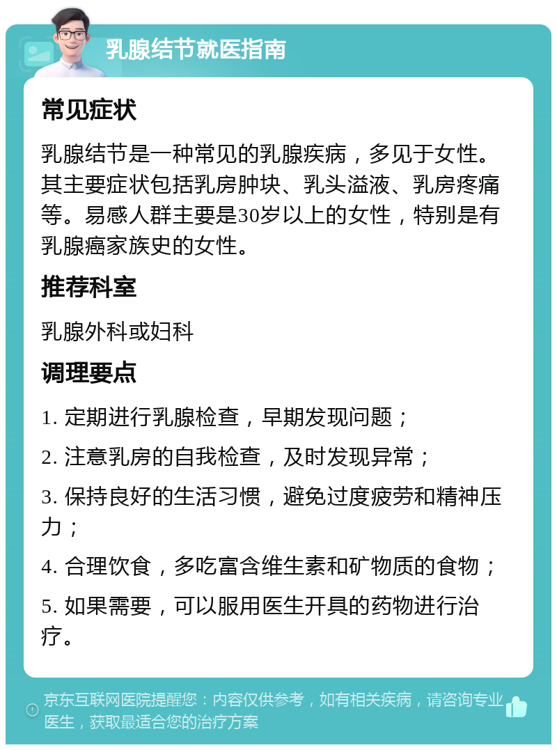 乳腺结节就医指南 常见症状 乳腺结节是一种常见的乳腺疾病，多见于女性。其主要症状包括乳房肿块、乳头溢液、乳房疼痛等。易感人群主要是30岁以上的女性，特别是有乳腺癌家族史的女性。 推荐科室 乳腺外科或妇科 调理要点 1. 定期进行乳腺检查，早期发现问题； 2. 注意乳房的自我检查，及时发现异常； 3. 保持良好的生活习惯，避免过度疲劳和精神压力； 4. 合理饮食，多吃富含维生素和矿物质的食物； 5. 如果需要，可以服用医生开具的药物进行治疗。