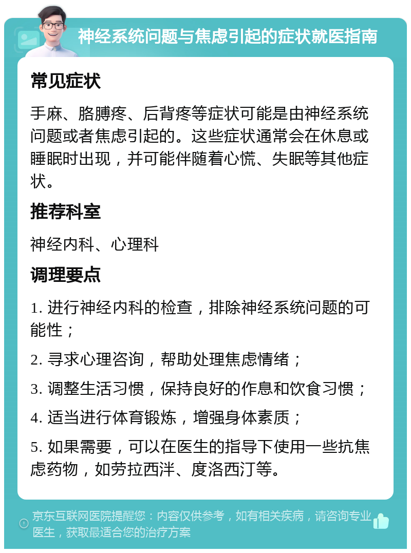 神经系统问题与焦虑引起的症状就医指南 常见症状 手麻、胳膊疼、后背疼等症状可能是由神经系统问题或者焦虑引起的。这些症状通常会在休息或睡眠时出现，并可能伴随着心慌、失眠等其他症状。 推荐科室 神经内科、心理科 调理要点 1. 进行神经内科的检查，排除神经系统问题的可能性； 2. 寻求心理咨询，帮助处理焦虑情绪； 3. 调整生活习惯，保持良好的作息和饮食习惯； 4. 适当进行体育锻炼，增强身体素质； 5. 如果需要，可以在医生的指导下使用一些抗焦虑药物，如劳拉西泮、度洛西汀等。