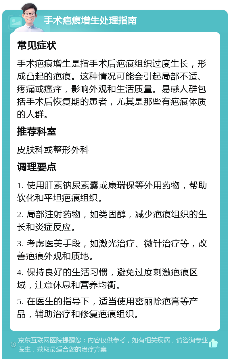 手术疤痕增生处理指南 常见症状 手术疤痕增生是指手术后疤痕组织过度生长，形成凸起的疤痕。这种情况可能会引起局部不适、疼痛或瘙痒，影响外观和生活质量。易感人群包括手术后恢复期的患者，尤其是那些有疤痕体质的人群。 推荐科室 皮肤科或整形外科 调理要点 1. 使用肝素钠尿素囊或康瑞保等外用药物，帮助软化和平坦疤痕组织。 2. 局部注射药物，如类固醇，减少疤痕组织的生长和炎症反应。 3. 考虑医美手段，如激光治疗、微针治疗等，改善疤痕外观和质地。 4. 保持良好的生活习惯，避免过度刺激疤痕区域，注意休息和营养均衡。 5. 在医生的指导下，适当使用密丽除疤膏等产品，辅助治疗和修复疤痕组织。